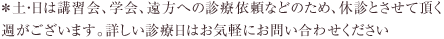 ＊土・日は講習会、学会、遠方への診療依頼などのため、休診とさせて頂く
週がございます。詳しい診療日はお気軽にお問い合わせください